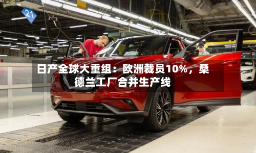 日产全球大重组：欧洲裁员10%，桑德兰工厂合并生产线-第2张图片