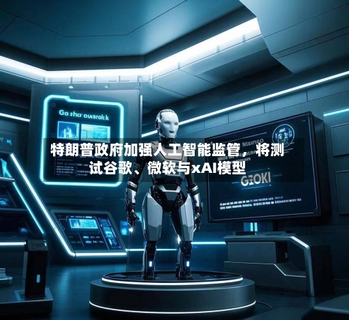 特朗普政府加强人工智能监管，将测试谷歌、微软与xAI模型-第3张图片
