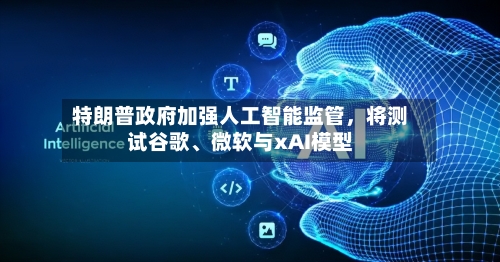 特朗普政府加强人工智能监管，将测试谷歌、微软与xAI模型