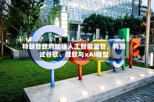 特朗普政府加强人工智能监管，将测试谷歌、微软与xAI模型-第2张图片