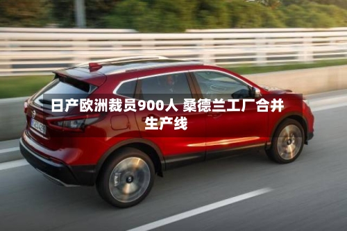 日产欧洲裁员900人 桑德兰工厂合并生产线-第2张图片