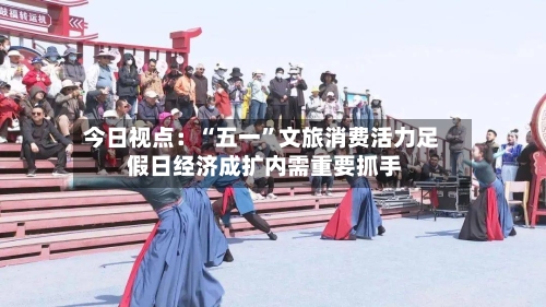 今日视点：“五一”文旅消费活力足 假日经济成扩内需重要抓手-第2张图片