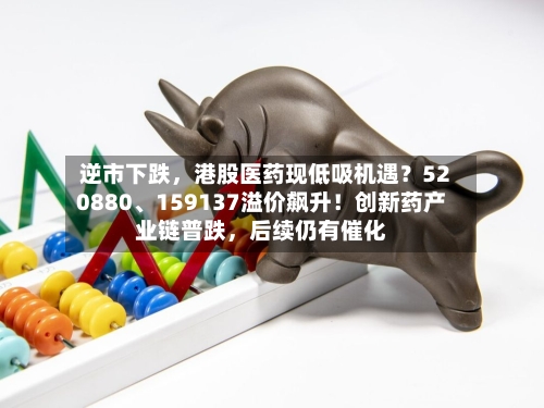 逆市下跌，港股医药现低吸机遇？520880、159137溢价飙升！创新药产业链普跌，后续仍有催化