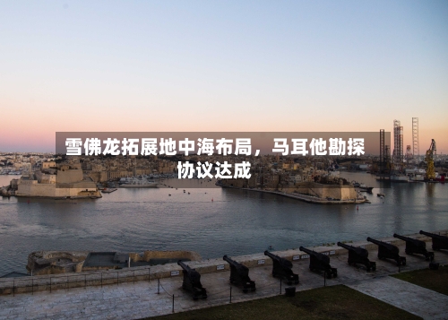 雪佛龙拓展地中海布局	，马耳他勘探协议达成-第3张图片